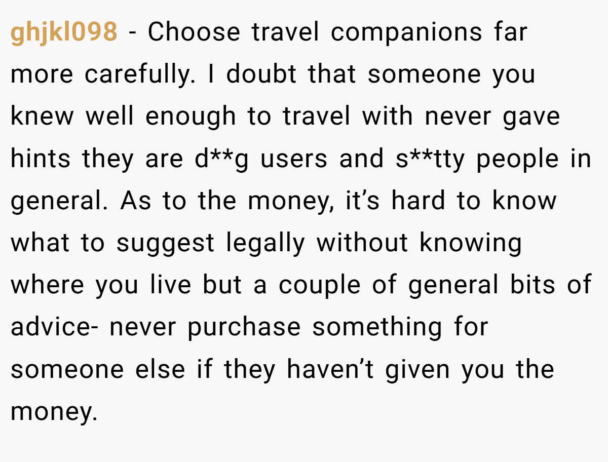 ghjkl098 − Choose travel companions far more carefully. I doubt that someone you knew well enough to travel with never gave hints they are d**g users and s**tty people in general. As to the money, it’s hard to know what to suggest legally without knowing where you live but a couple of general bits of advice- never purchase something for someone else if they haven’t given you the money.