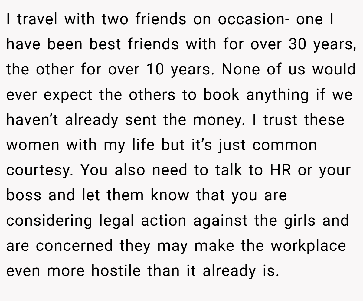 I travel with two friends on occasion- one I have been best friends with for over 30 years, the other for over 10 years. None of us would ever expect the others to book anything if we haven’t already sent the money. I trust these women with my life but it’s just common courtesy. You also need to talk to HR or your boss and let them know that you are considering legal action against the girls and are concerned they may make the workplace even more hostile than it already is.