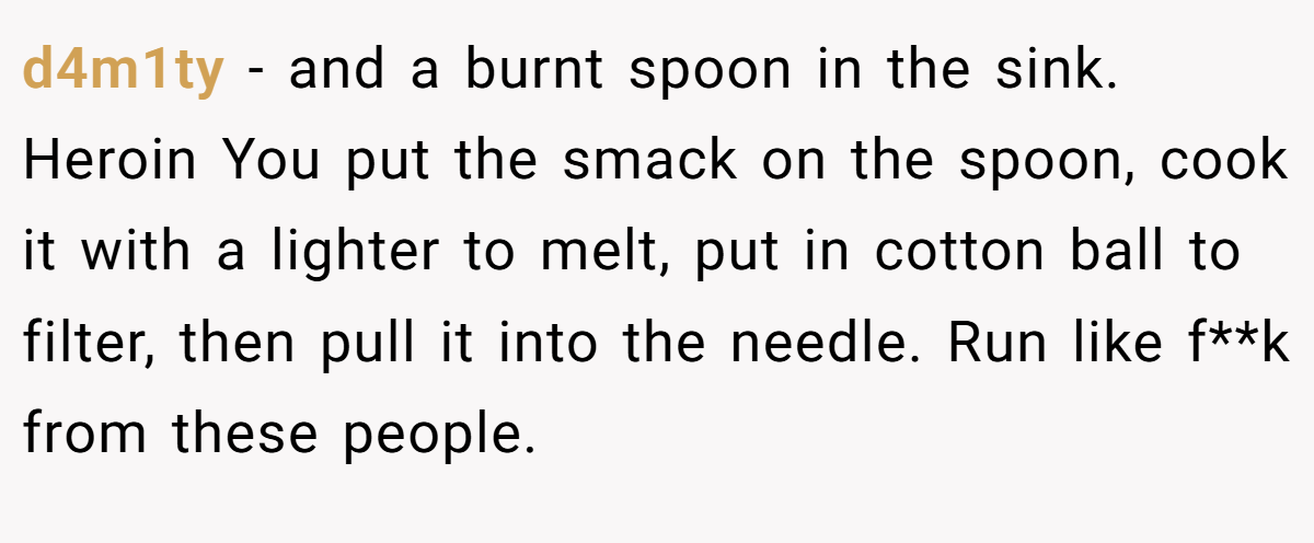 d4m1ty − and a burnt spoon in the sink. Heroin You put the smack on the spoon, cook it with a lighter to melt, put in cotton ball to filter, then pull it into the needle. Run like f**k from these people.