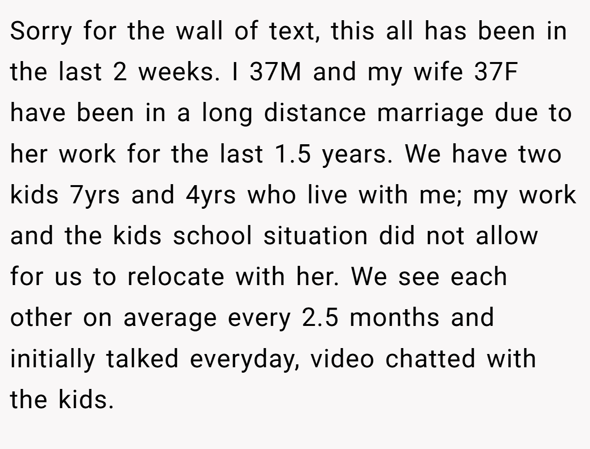 Sorry for the wall of text, this all has been in the last 2 weeks. I 37M and my wife 37F have been in a long distance marriage due to her work for the last 1.5 years. We have two kids 7yrs and 4yrs who live with me; my work and the kids school situation did not allow for us to relocate with her. We see each other on average every 2.5 months and initially talked everyday, video chatted with the kids.