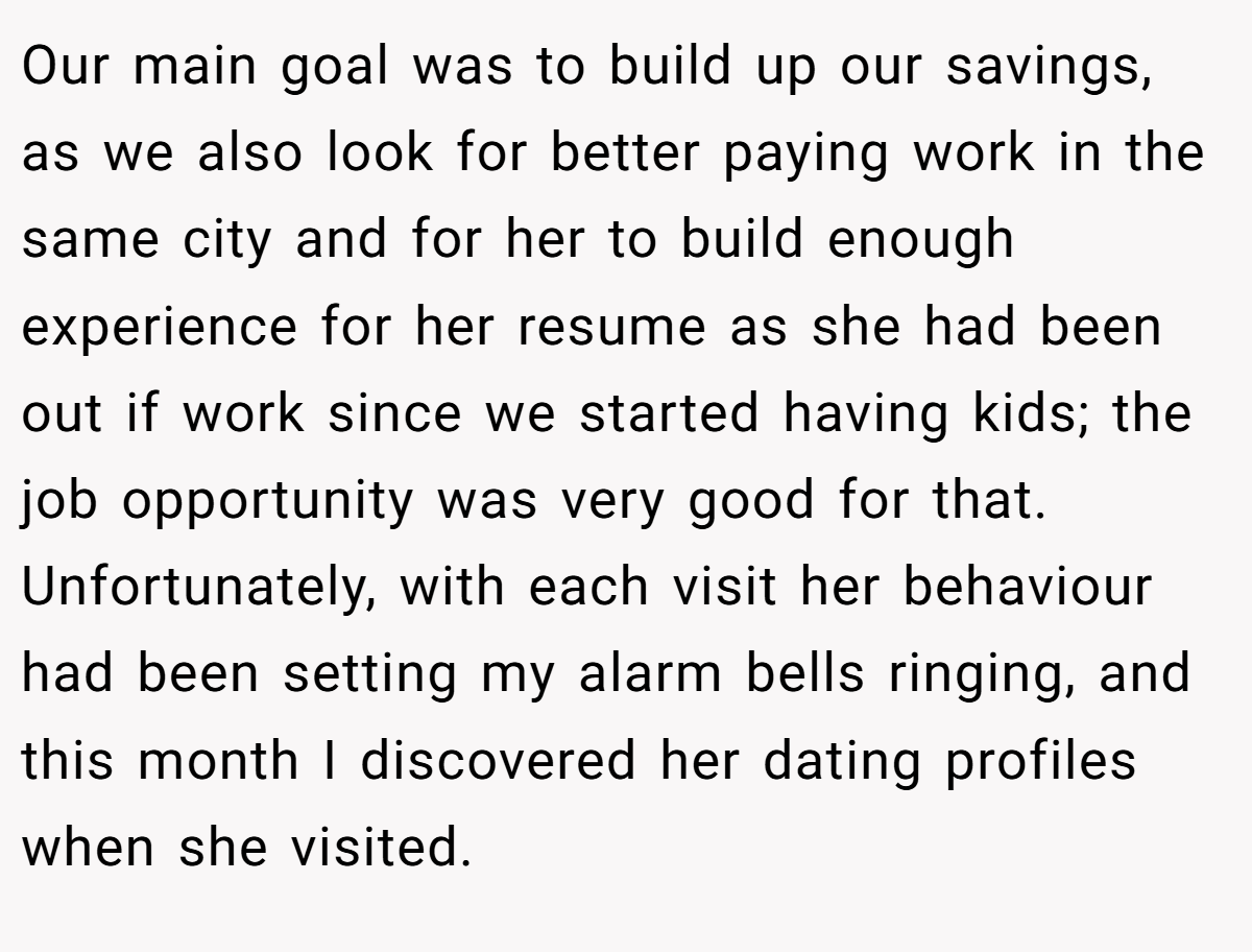 Our main goal was to build up our savings, as we also look for better paying work in the same city and for her to build enough experience for her resume as she had been out if work since we started having kids; the job opportunity was very good for that. Unfortunately, with each visit her behaviour had been setting my alarm bells ringing, and this month I discovered her dating profiles when she visited.