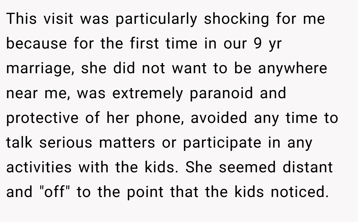 This visit was particularly shocking for me because for the first time in our 9 yr marriage, she did not want to be anywhere near me, was extremely paranoid and protective of her phone, avoided any time to talk serious matters or participate in any activities with the kids. She seemed distant and 