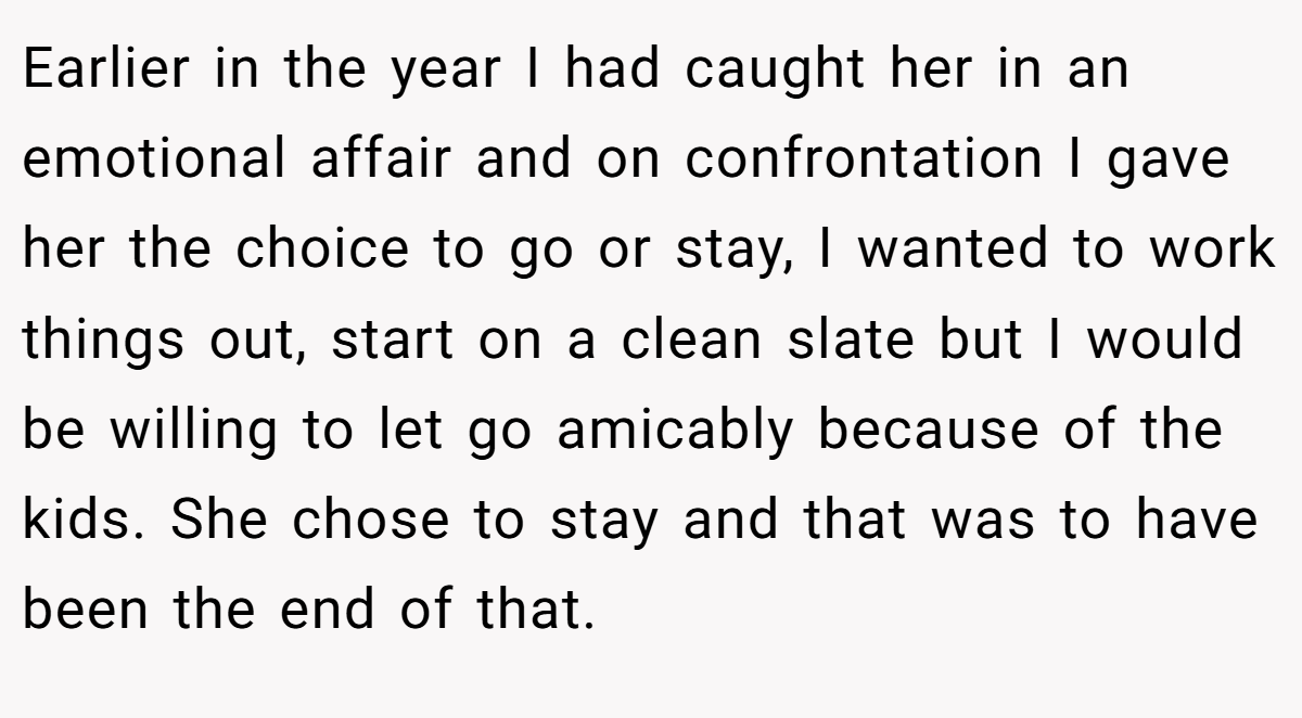 Earlier in the year I had caught her in an emotional affair and on confrontation I gave her the choice to go or stay, I wanted to work things out, start on a clean slate but I would be willing to let go amicably because of the kids. She chose to stay and that was to have been the end of that.