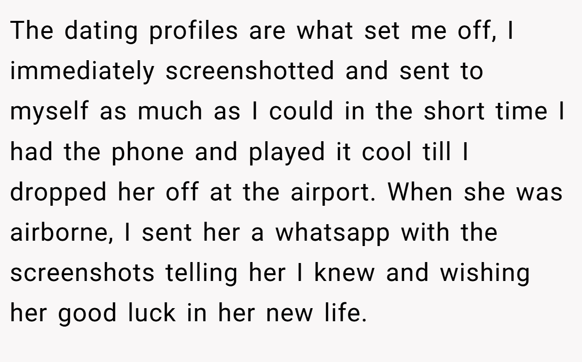 The dating profiles are what set me off, I immediately screenshotted and sent to myself as much as I could in the short time I had the phone and played it cool till I dropped her off at the airport. When she was airborne, I sent her a whatsapp with the screenshots telling her I knew and wishing her good luck in her new life.