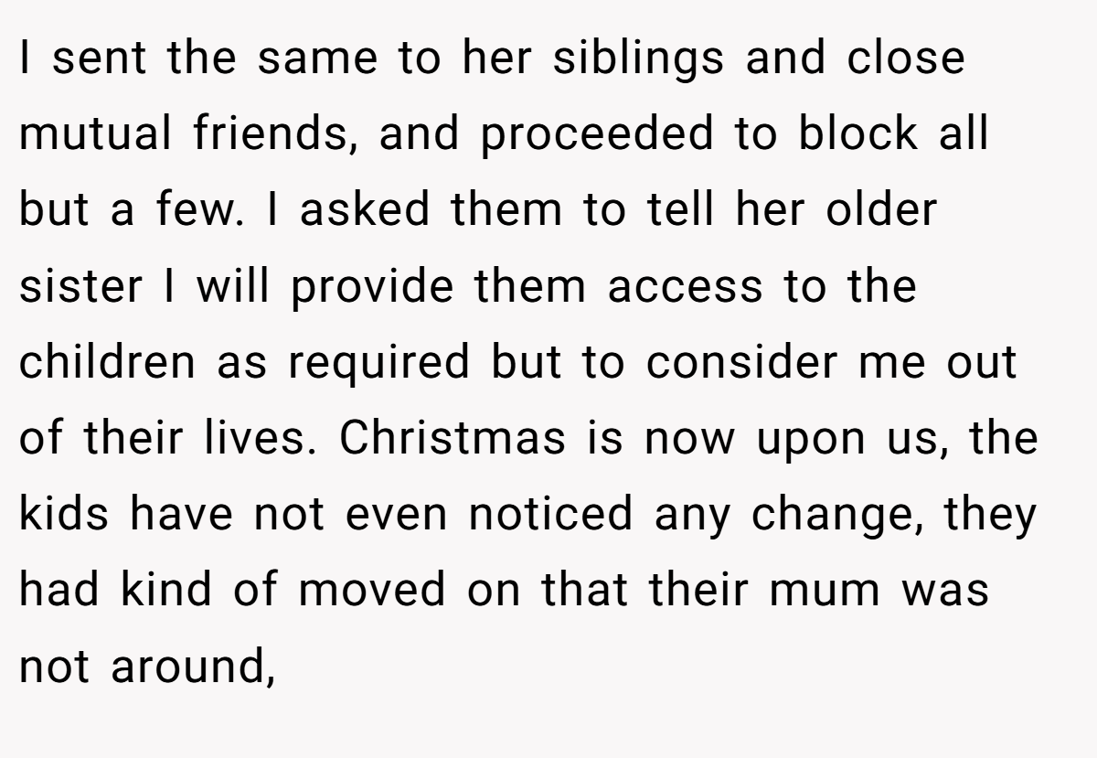 I sent the same to her siblings and close mutual friends, and proceeded to block all but a few. I asked them to tell her older sister I will provide them access to the children as required but to consider me out of their lives. Christmas is now upon us, the kids have not even noticed any change, they had kind of moved on that their mum was not around,