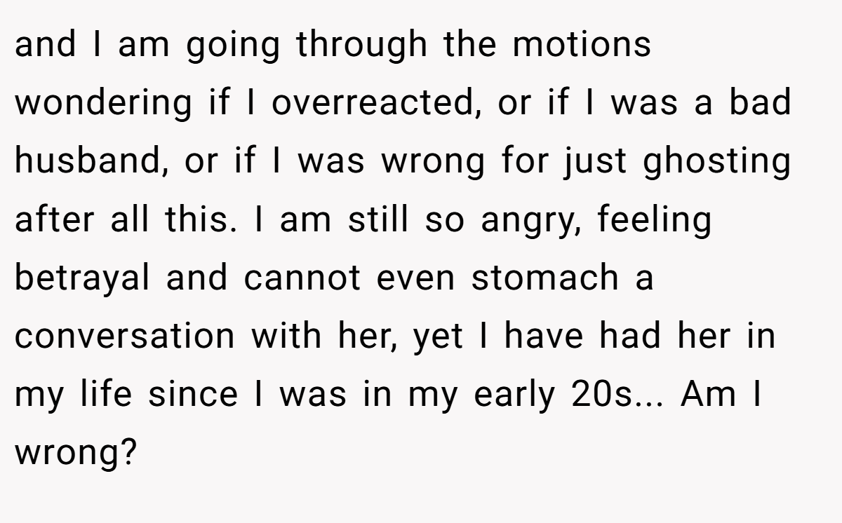 and I am going through the motions wondering if I overreacted, or if I was a bad husband, or if I was wrong for just ghosting after all this. I am still so angry, feeling betrayal and cannot even stomach a conversation with her, yet I have had her in my life since I was in my early 20s... Am I wrong?