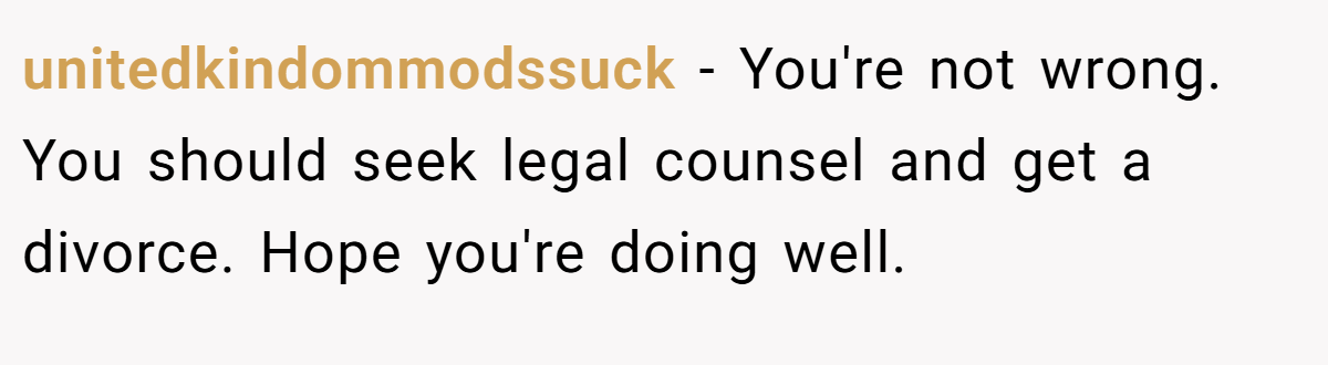 unitedkindommodssuck − You're not wrong. You should seek legal counsel and get a divorce. Hope you're doing well.