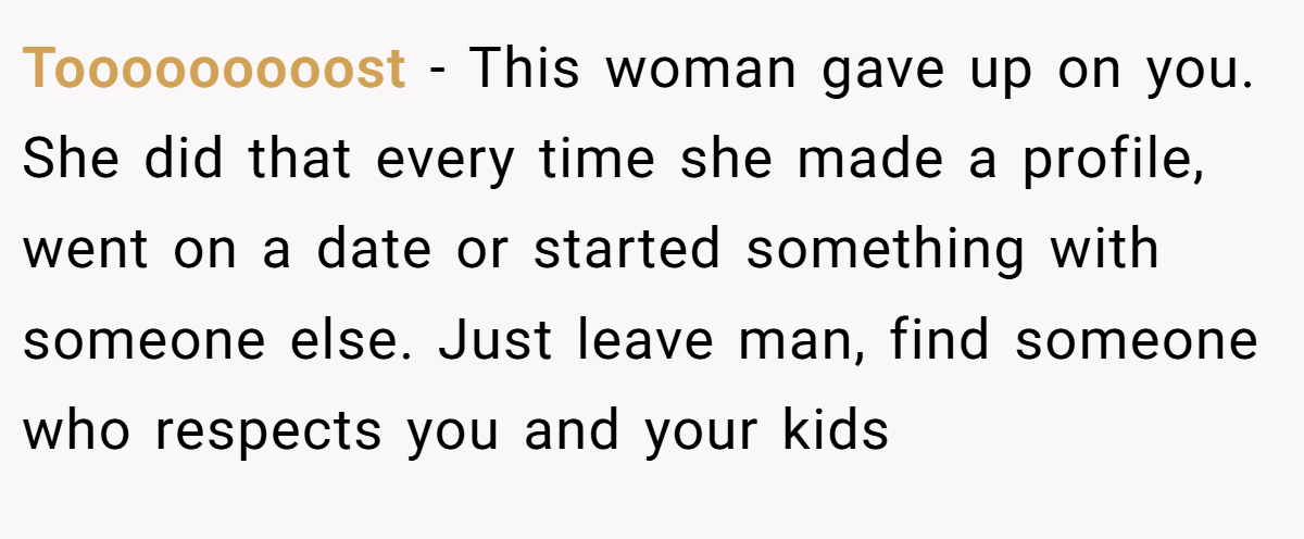 Tooooooooost − This woman gave up on you. She did that every time she made a profile, went on a date or started something with someone else. Just leave man, find someone who respects you and your kids