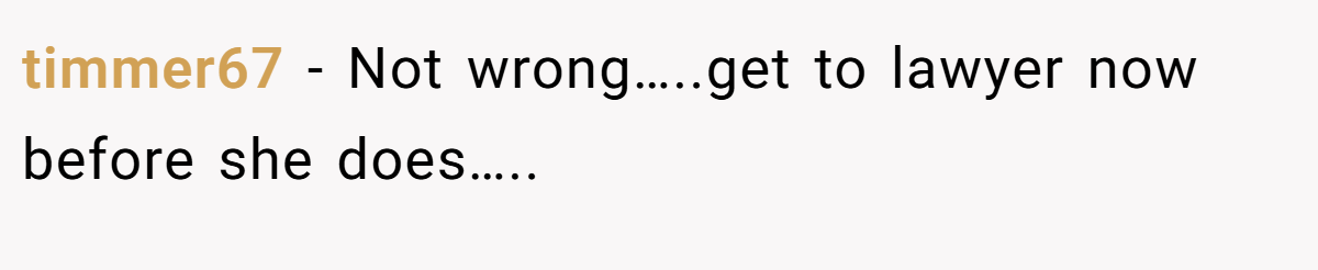 timmer67 − Not wrong…..get to lawyer now before she does…..