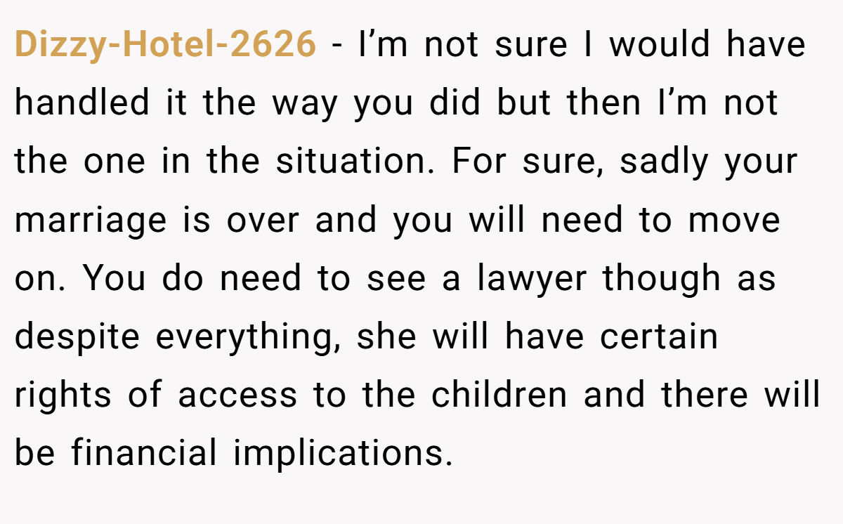 Dizzy-Hotel-2626 − I’m not sure I would have handled it the way you did but then I’m not the one in the situation. For sure, sadly your marriage is over and you will need to move on. You do need to see a lawyer though as despite everything, she will have certain rights of access to the children and there will be financial implications.