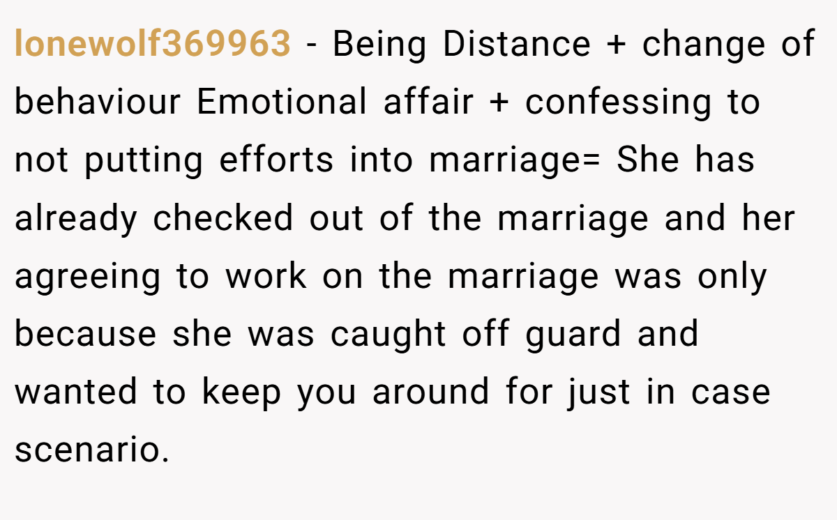 lonewolf369963 − Being Distance + change of behaviour Emotional affair + confessing to not putting efforts into marriage= She has already checked out of the marriage and her agreeing to work on the marriage was only because she was caught off guard and wanted to keep you around for just in case scenario.