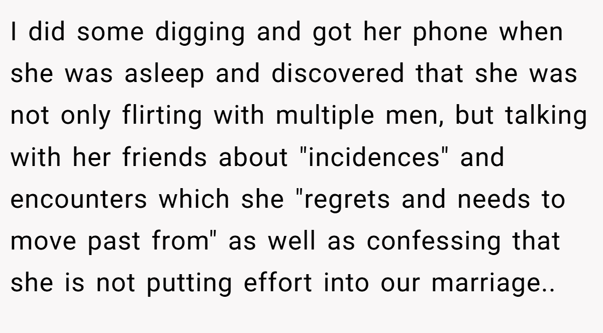 I did some digging and got her phone when she was asleep and discovered that she was not only flirting with multiple men, but talking with her friends about 