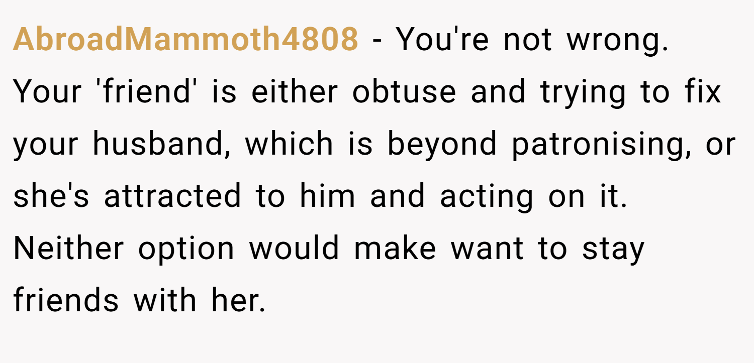 AbroadMammoth4808 − You're not wrong. Your 'friend' is either obtuse and trying to fix your husband, which is beyond patronising, or she's attracted to him and acting on it. Neither option would make want to stay friends with her.