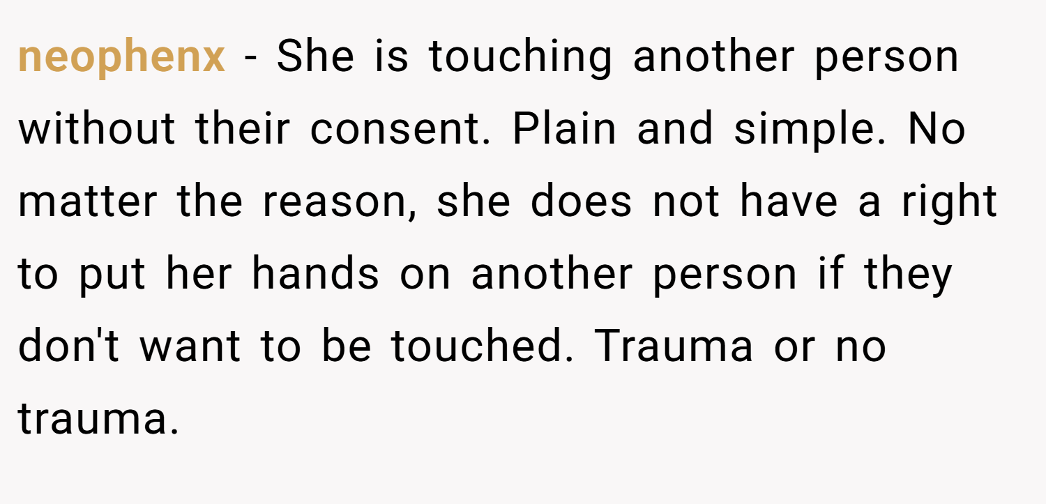 neophenx − She is touching another person without their consent. Plain and simple. No matter the reason, she does not have a right to put her hands on another person if they don't want to be touched. Trauma or no trauma.