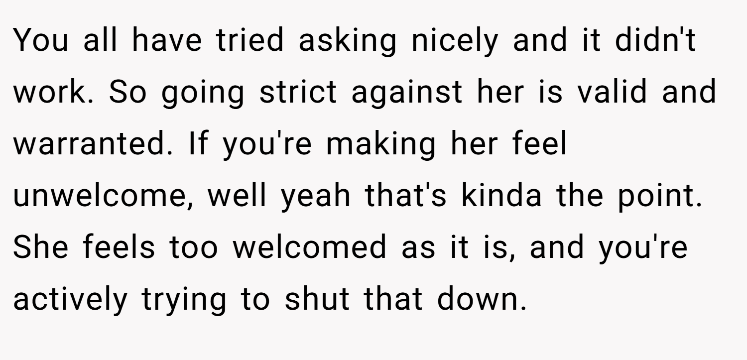 You all have tried asking nicely and it didn't work. So going strict against her is valid and warranted. If you're making her feel unwelcome, well yeah that's kinda the point. She feels too welcomed as it is, and you're actively trying to shut that down.