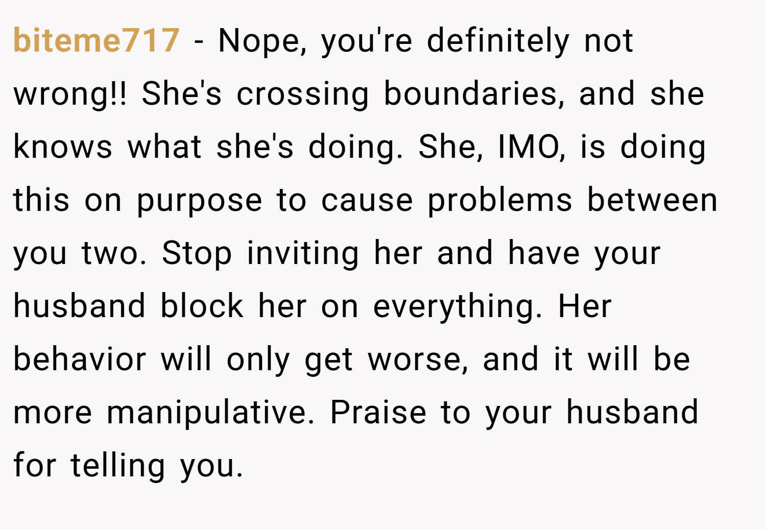 biteme717 − Nope, you're definitely not wrong!! She's crossing boundaries, and she knows what she's doing. She, IMO, is doing this on purpose to cause problems between you two. Stop inviting her and have your husband block her on everything. Her behavior will only get worse, and it will be more manipulative. Praise to your husband for telling you.
