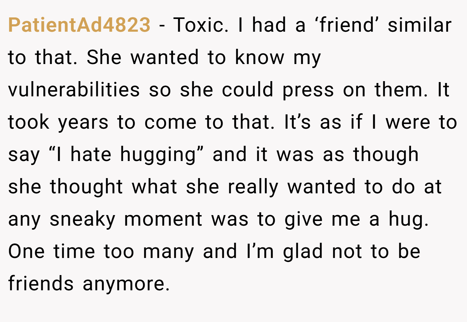 PatientAd4823 − Toxic. I had a ‘friend’ similar to that. She wanted to know my vulnerabilities so she could press on them. It took years to come to that. It’s as if I were to say “I hate hugging” and it was as though she thought what she really wanted to do at any sneaky moment was to give me a hug. One time too many and I’m glad not to be friends anymore.