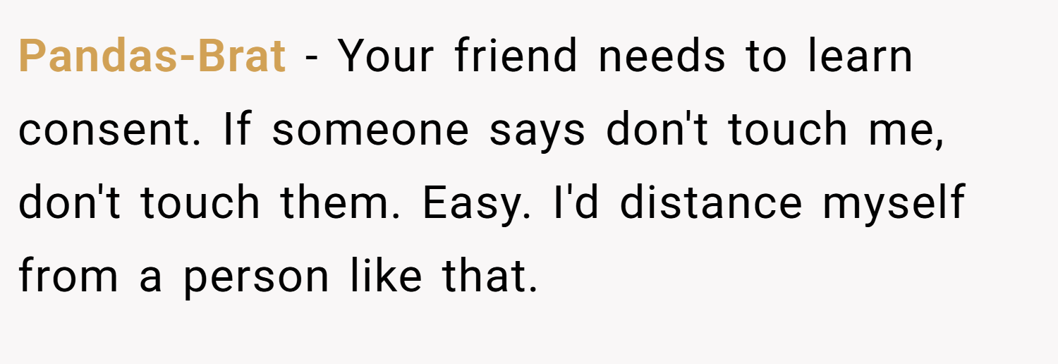 Pandas-Brat − Your friend needs to learn consent. If someone says don't touch me, don't touch them. Easy. I'd distance myself from a person like that.