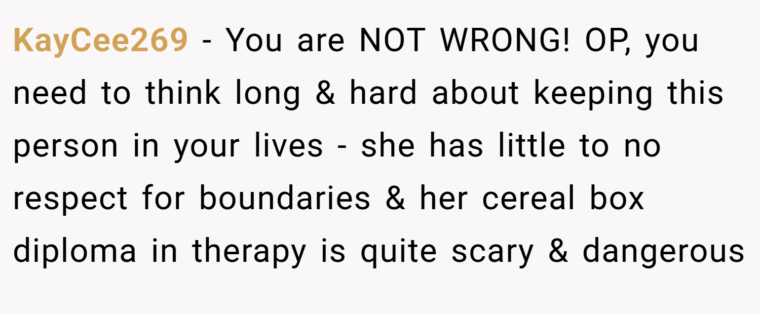 KayCee269 − You are NOT WRONG! OP, you need to think long & hard about keeping this person in your lives - she has little to no respect for boundaries & her cereal box diploma in therapy is quite scary & dangerous