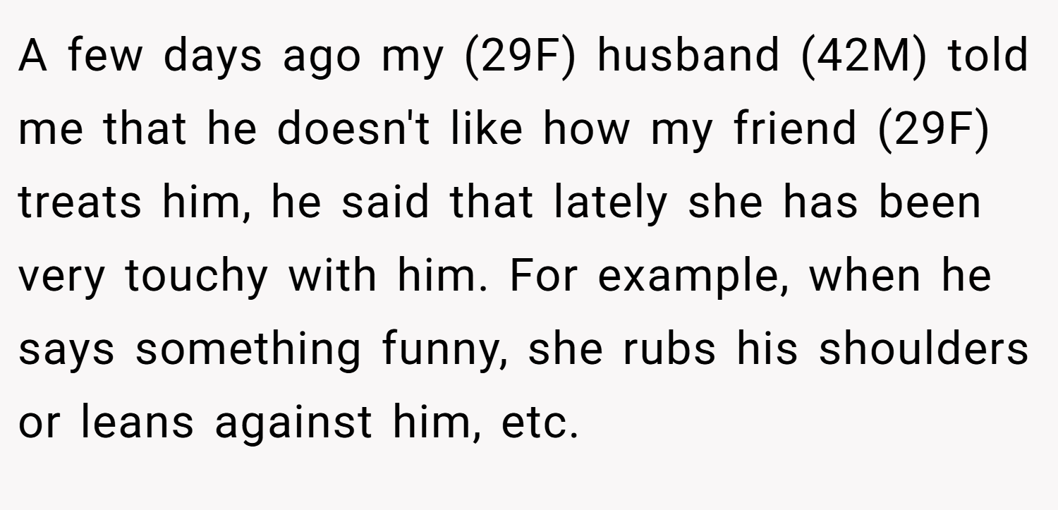 A few days ago my (29F) husband (42M) told me that he doesn't like how my friend (29F) treats him, he said that lately she has been very touchy with him. For example, when he says something funny, she rubs his shoulders or leans against him, etc.