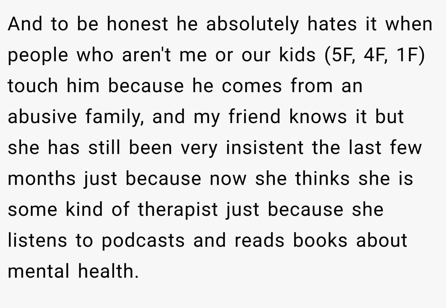 And to be honest he absolutely hates it when people who aren't me or our kids (5F, 4F, 1F) touch him because he comes from an abusive family, and my friend knows it but she has still been very insistent the last few months just because now she thinks she is some kind of therapist just because she listens to podcasts and reads books about mental health.