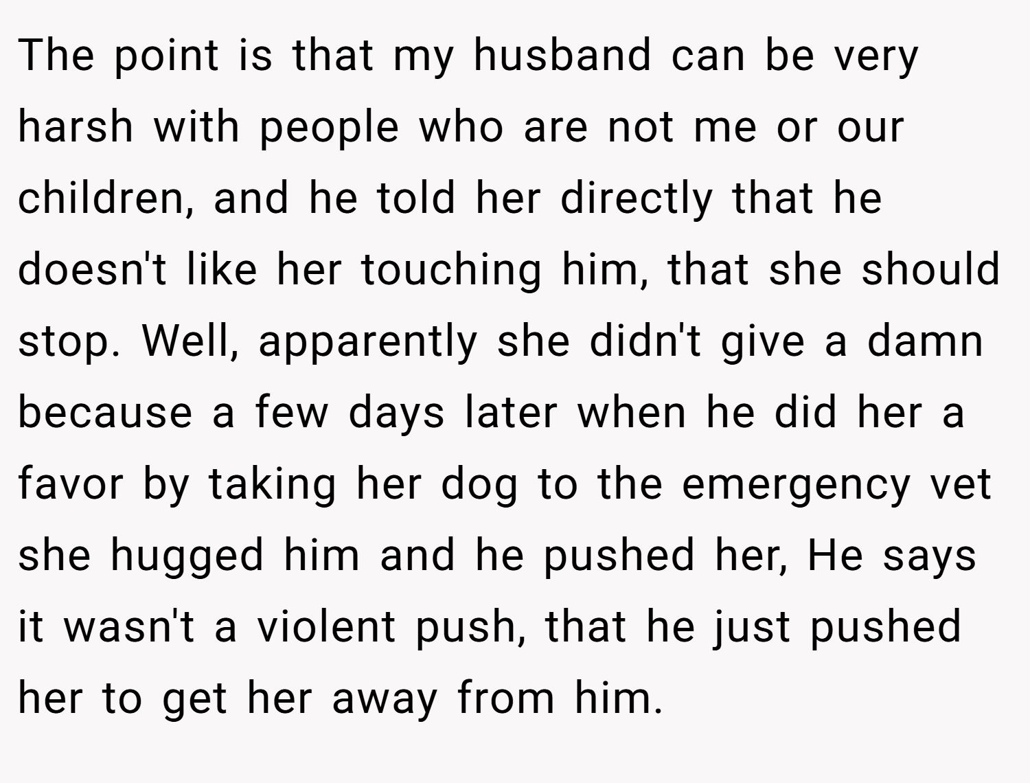 The point is that my husband can be very harsh with people who are not me or our children, and he told her directly that he doesn't like her touching him, that she should stop. Well, apparently she didn't give a damn because a few days later when he did her a favor by taking her dog to the emergency vet she hugged him and he pushed her, He says it wasn't a violent push, that he just pushed her to get her away from him.