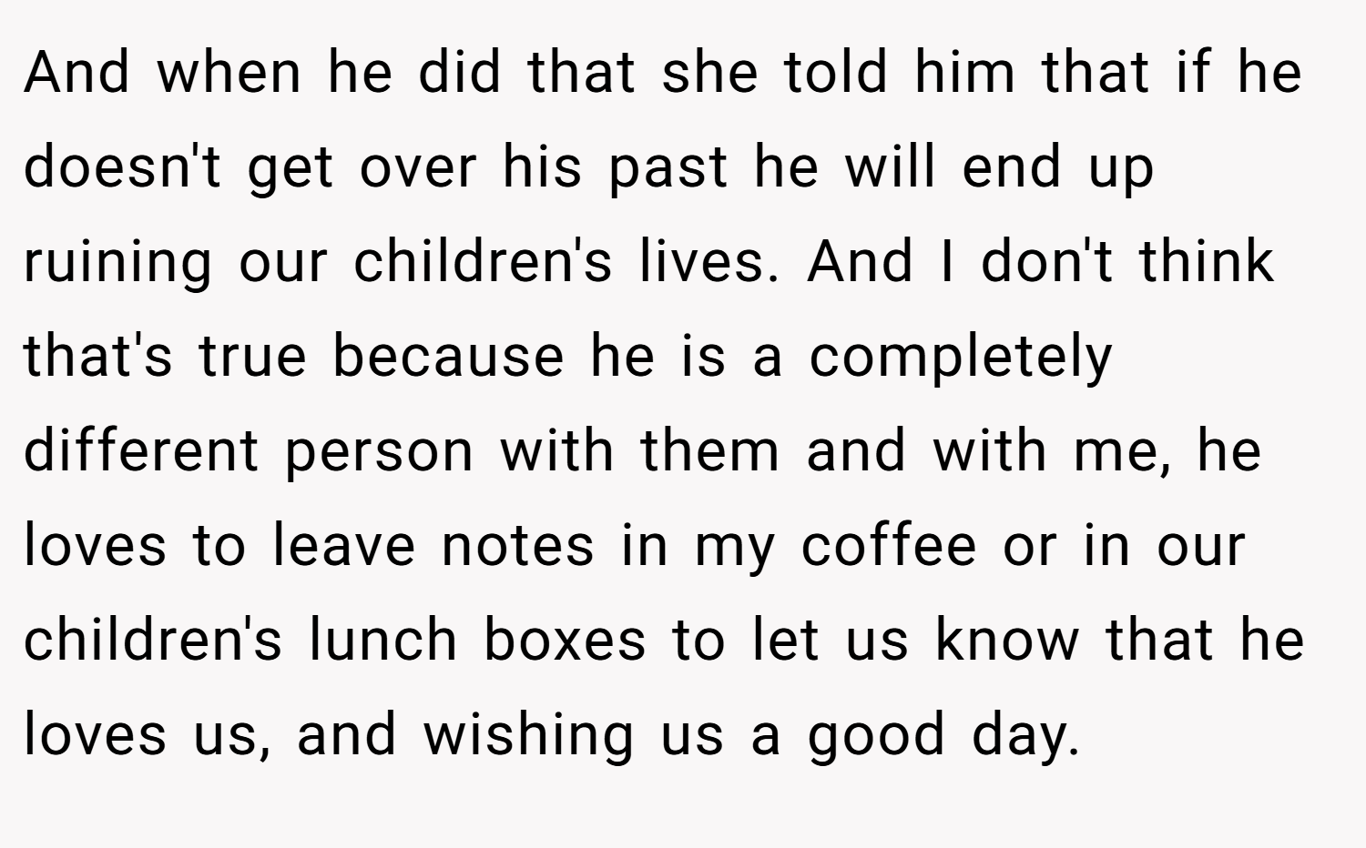 And when he did that she told him that if he doesn't get over his past he will end up ruining our children's lives. And I don't think that's true because he is a completely different person with them and with me, he loves to leave notes in my coffee or in our children's lunch boxes to let us know that he loves us, and wishing us a good day.