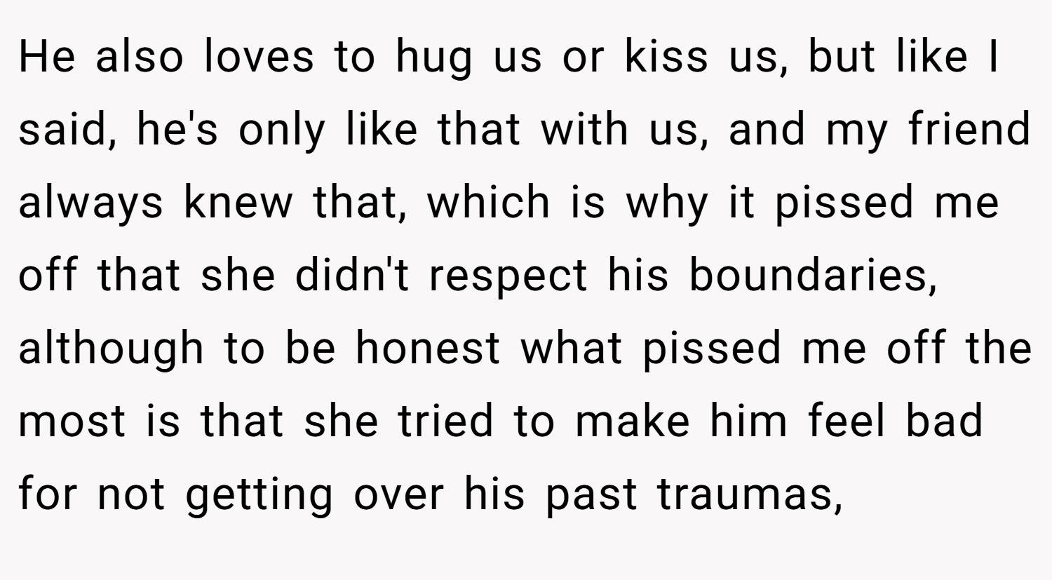 He also loves to hug us or kiss us, but like I said, he's only like that with us, and my friend always knew that, which is why it pissed me off that she didn't respect his boundaries, although to be honest what pissed me off the most is that she tried to make him feel bad for not getting over his past traumas,
