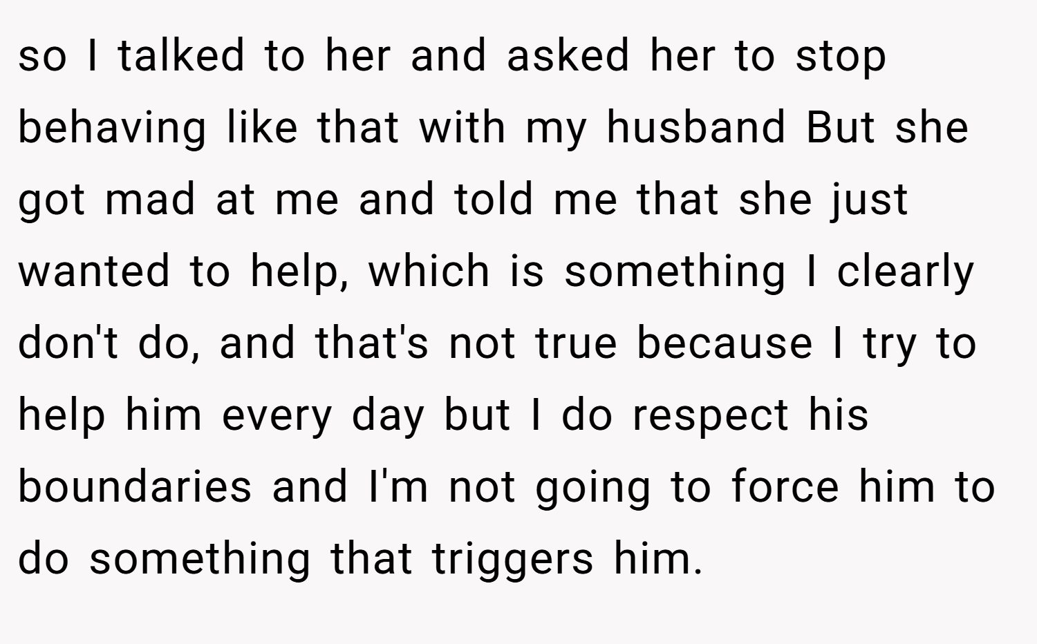 so I talked to her and asked her to stop behaving like that with my husband But she got mad at me and told me that she just wanted to help, which is something I clearly don't do, and that's not true because I try to help him every day but I do respect his boundaries and I'm not going to force him to do something that triggers him.