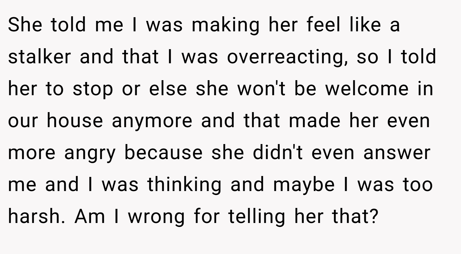 She told me I was making her feel like a stalker and that I was overreacting, so I told her to stop or else she won't be welcome in our house anymore and that made her even more angry because she didn't even answer me and I was thinking and maybe I was too harsh. Am I wrong for telling her that?