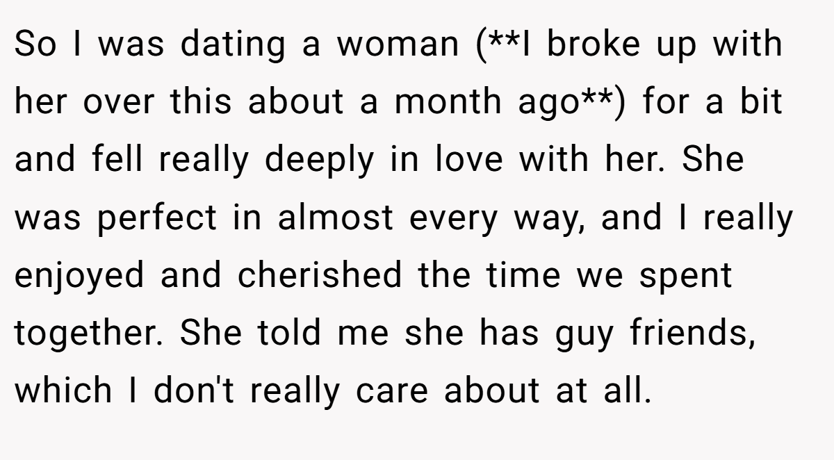 So I was dating a woman (**I broke up with her over this about a month ago**) for a bit and fell really deeply in love with her. She was perfect in almost every way, and I really enjoyed and cherished the time we spent together. She told me she has guy friends, which I don't really care about at all.