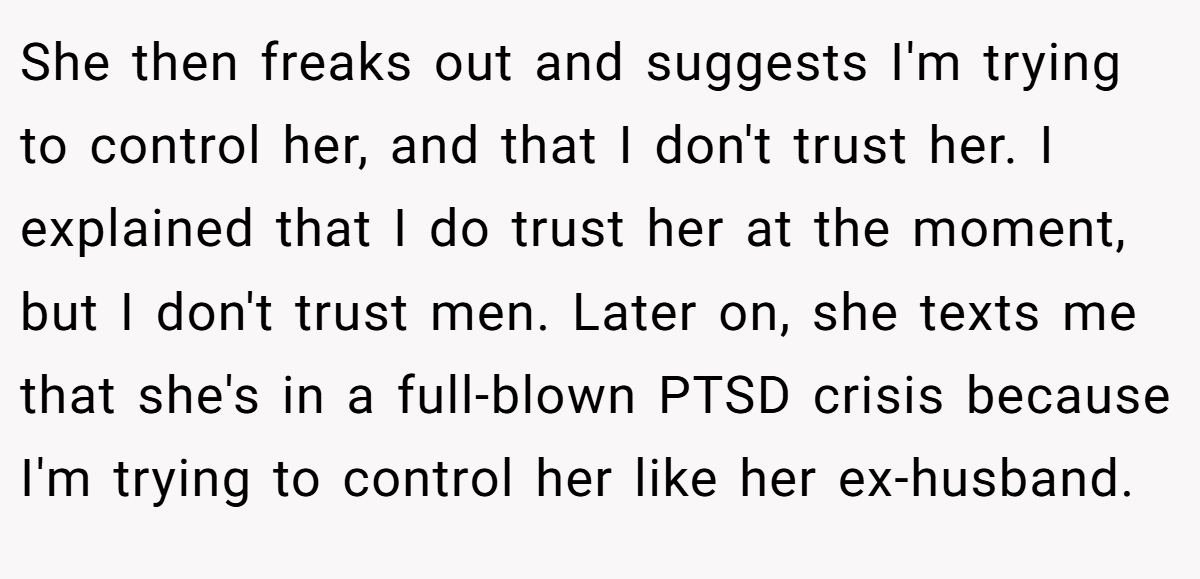 She then freaks out and suggests I'm trying to control her, and that I don't trust her. I explained that I do trust her at the moment, but I don't trust men. Later on, she texts me that she's in a full-blown PTSD crisis because I'm trying to control her like her ex-husband.