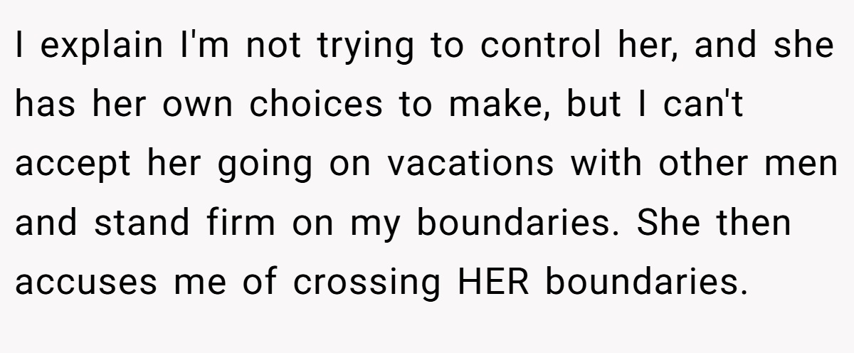 I explain I'm not trying to control her, and she has her own choices to make, but I can't accept her going on vacations with other men and stand firm on my boundaries. She then accuses me of crossing HER boundaries.