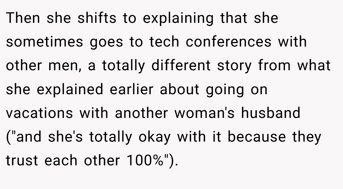 Then she shifts to explaining that she sometimes goes to tech conferences with other men, a totally different story from what she explained earlier about going on vacations with another woman's husband (
