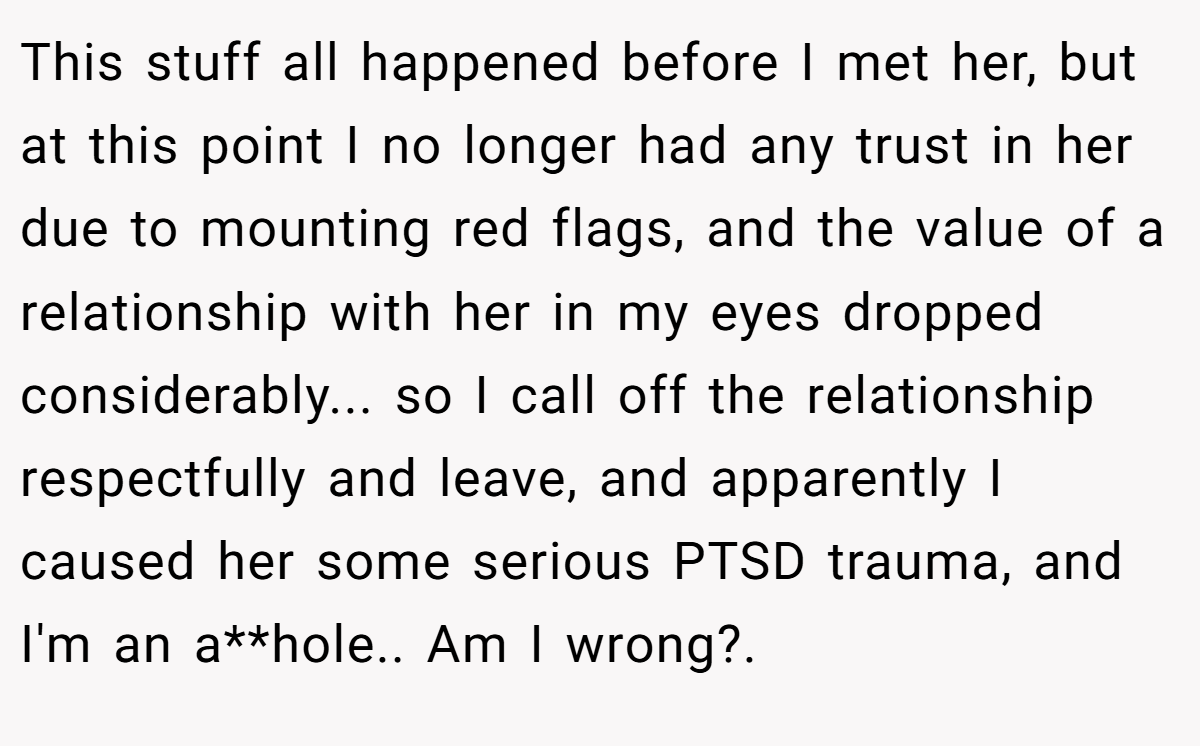 This stuff all happened before I met her, but at this point I no longer had any trust in her due to mounting red flags, and the value of a relationship with her in my eyes dropped considerably... so I call off the relationship respectfully and leave, and apparently I caused her some serious PTSD trauma, and I'm an a**hole.. Am I wrong?.