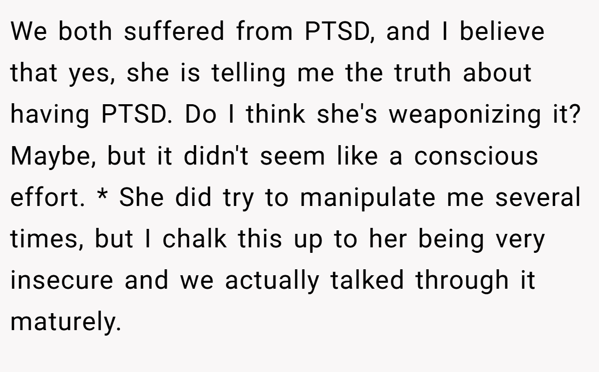 We both suffered from PTSD, and I believe that yes, she is telling me the truth about having PTSD. Do I think she's weaponizing it? Maybe, but it didn't seem like a conscious effort. * She did try to manipulate me several times, but I chalk this up to her being very insecure and we actually talked through it maturely.