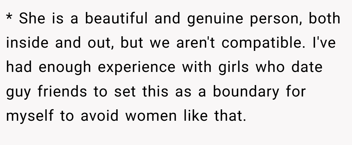 * She is a beautiful and genuine person, both inside and out, but we aren't compatible. I've had enough experience with girls who date guy friends to set this as a boundary for myself to avoid women like that.