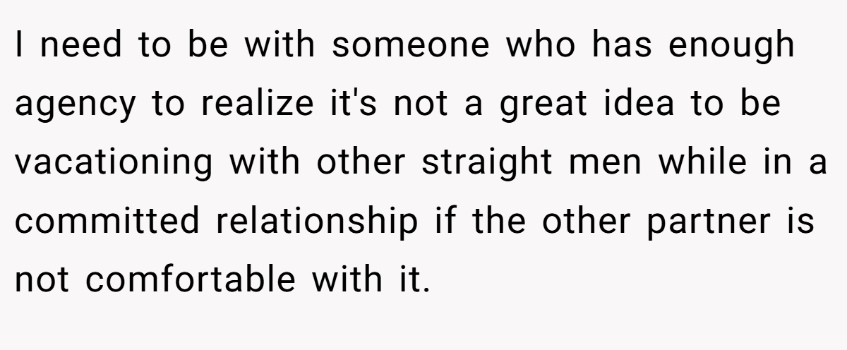 I need to be with someone who has enough agency to realize it's not a great idea to be vacationing with other straight men while in a committed relationship if the other partner is not comfortable with it.