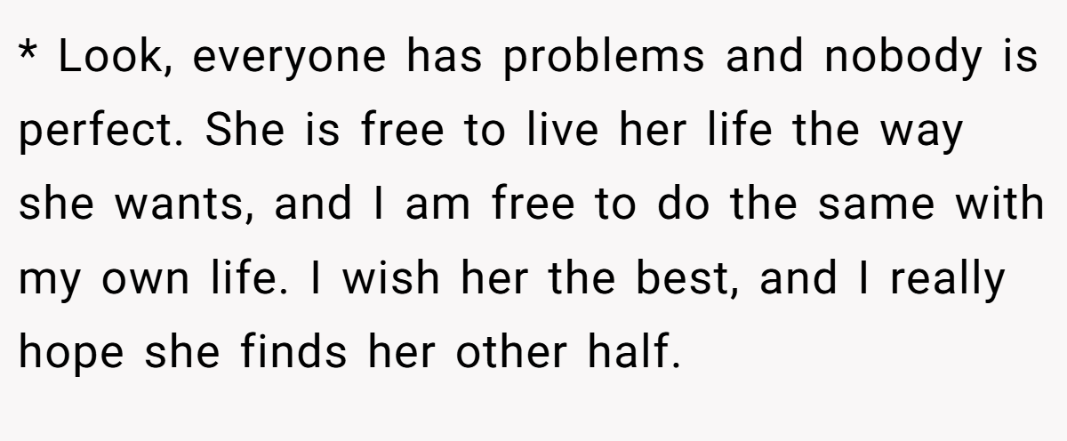 * Look, everyone has problems and nobody is perfect. She is free to live her life the way she wants, and I am free to do the same with my own life. I wish her the best, and I really hope she finds her other half.