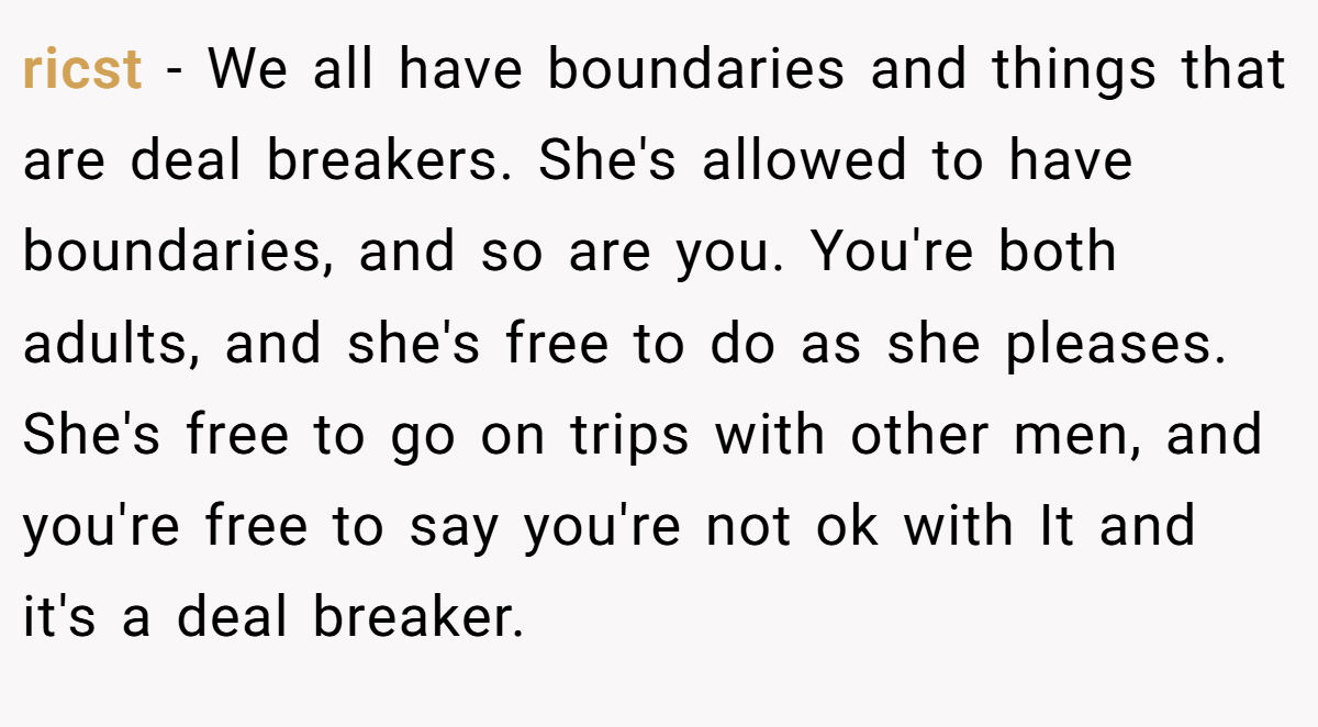 ricst − We all have boundaries and things that are deal breakers. She's allowed to have boundaries, and so are you. You're both adults, and she's free to do as she pleases. She's free to go on trips with other men, and you're free to say you're not ok with It and it's a deal breaker.
