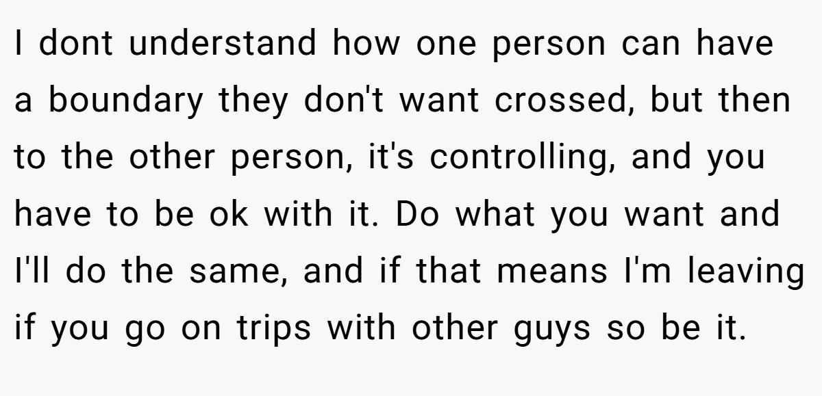 I dont understand how one person can have a boundary they don't want crossed, but then to the other person, it's controlling, and you have to be ok with it. Do what you want and I'll do the same, and if that means I'm leaving if you go on trips with other guys so be it.
