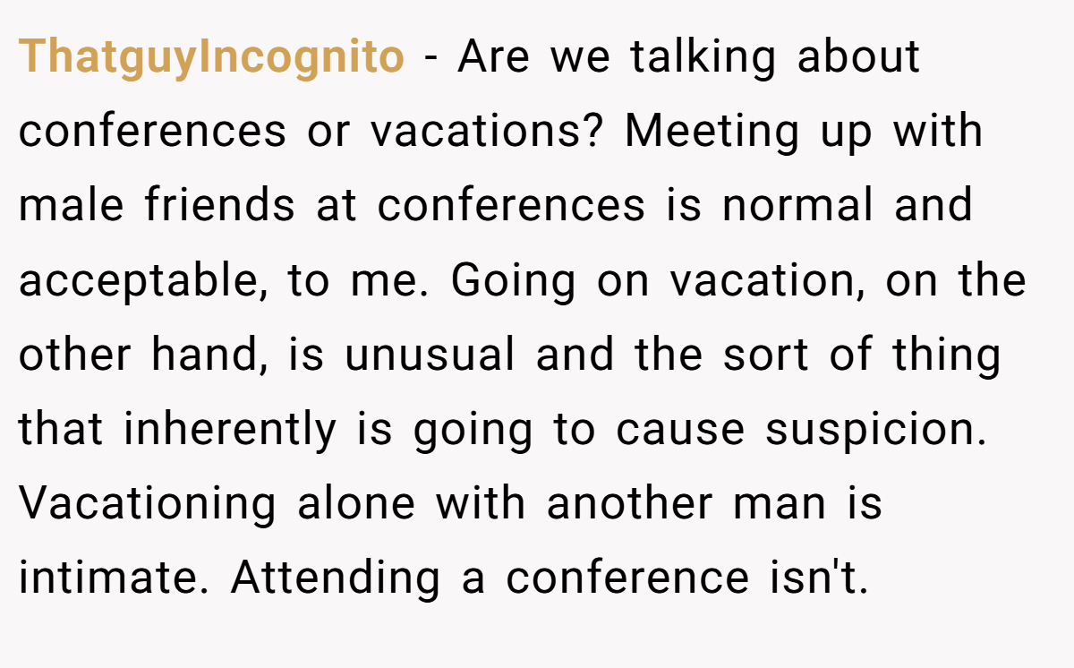 ThatguyIncognito − Are we talking about conferences or vacations? Meeting up with male friends at conferences is normal and acceptable, to me. Going on vacation, on the other hand, is unusual and the sort of thing that inherently is going to cause suspicion. Vacationing alone with another man is intimate. Attending a conference isn't.