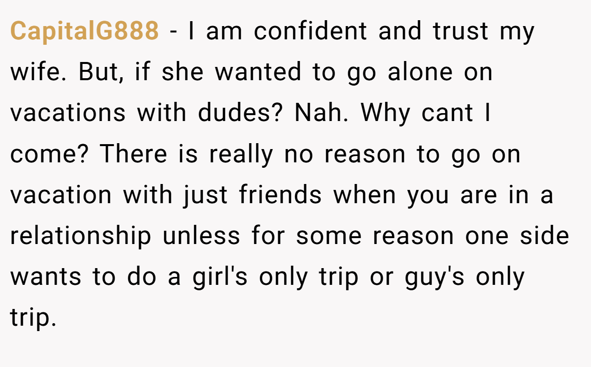 CapitalG888 − I am confident and trust my wife. But, if she wanted to go alone on vacations with dudes? Nah. Why cant I come? There is really no reason to go on vacation with just friends when you are in a relationship unless for some reason one side wants to do a girl's only trip or guy's only trip.