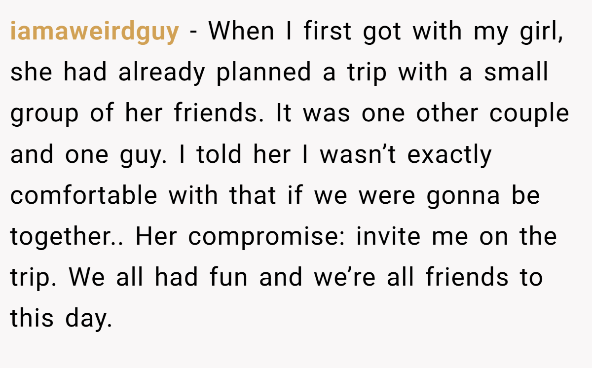 iamaweirdguy − When I first got with my girl, she had already planned a trip with a small group of her friends. It was one other couple and one guy. I told her I wasn’t exactly comfortable with that if we were gonna be together.. Her compromise: invite me on the trip. We all had fun and we’re all friends to this day.