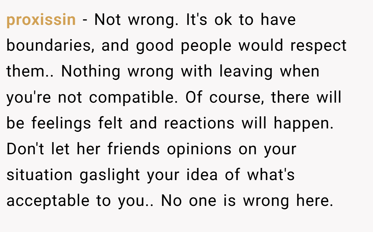 proxissin − Not wrong. It's ok to have boundaries, and good people would respect them.. Nothing wrong with leaving when you're not compatible. Of course, there will be feelings felt and reactions will happen. Don't let her friends opinions on your situation gaslight your idea of what's acceptable to you.. No one is wrong here.