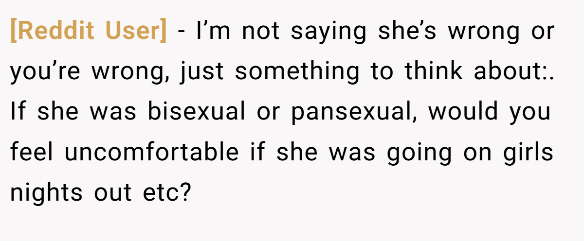 [Reddit User] − I’m not saying she’s wrong or you’re wrong, just something to think about:. If she was bisexual or pansexual, would you feel uncomfortable if she was going on girls nights out etc?
