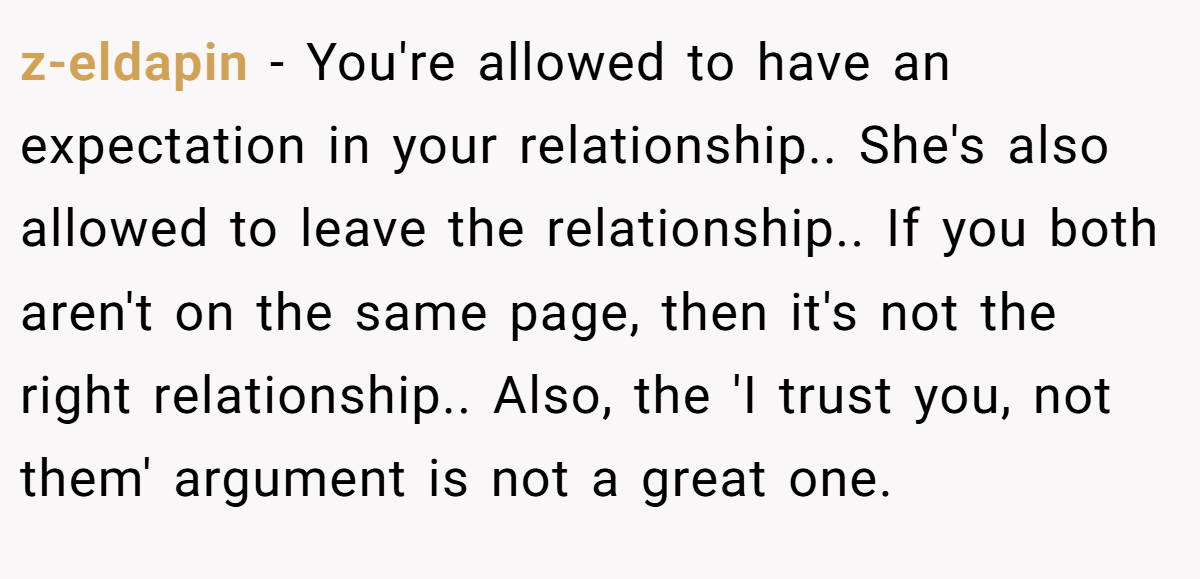 z-eldapin − You're allowed to have an expectation in your relationship.. She's also allowed to leave the relationship.. If you both aren't on the same page, then it's not the right relationship.. Also, the 'I trust you, not them' argument is not a great one.