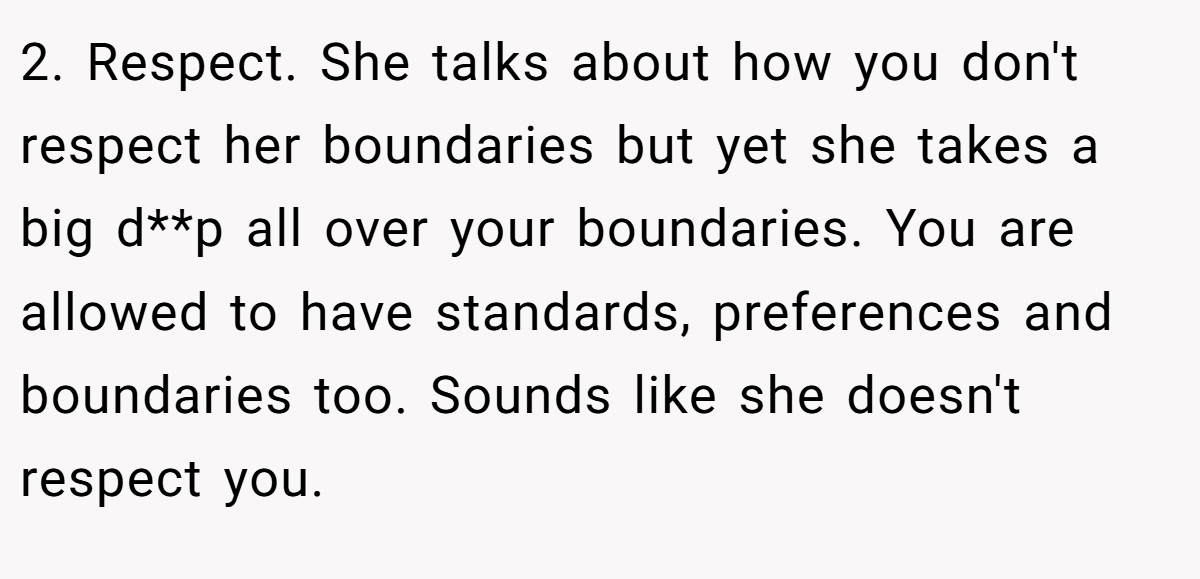 2. Respect. She talks about how you don't respect her boundaries but yet she takes a big d**p all over your boundaries. You are allowed to have standards, preferences and boundaries too. Sounds like she doesn't respect you.