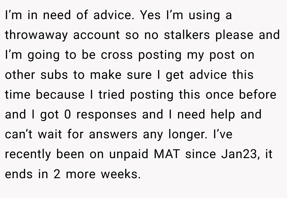 I’m in need of advice. Yes I’m using a throwaway account so no stalkers please and I’m going to be cross posting my post on other subs to make sure I get advice this time because I tried posting this once before and I got 0 responses and I need help and can’t wait for answers any longer. I’ve recently been on unpaid MAT since Jan23, it ends in 2 more weeks.