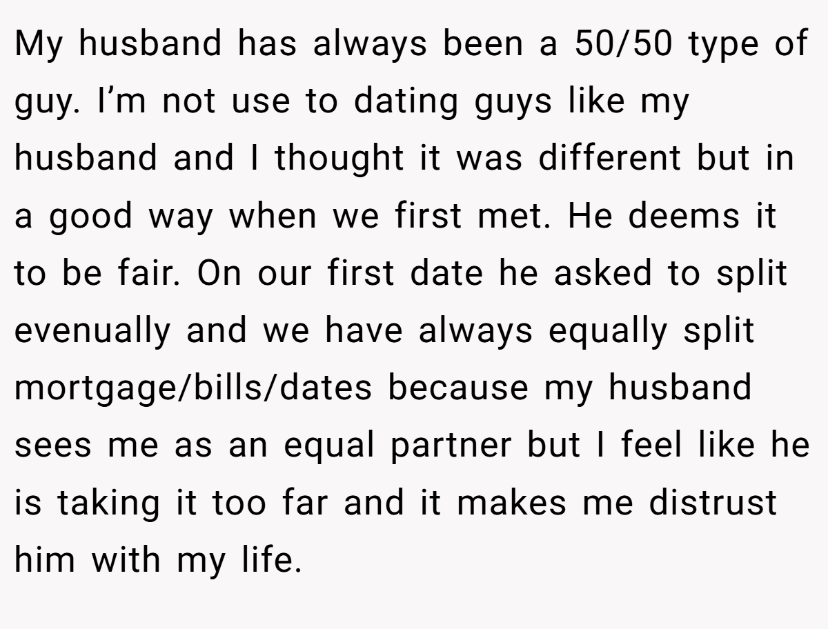 My husband has always been a 50/50 type of guy. I’m not use to dating guys like my husband and I thought it was different but in a good way when we first met. He deems it to be fair. On our first date he asked to split evenually and we have always equally split mortgage/bills/dates because my husband sees me as an equal partner but I feel like he is taking it too far and it makes me distrust him with my life.